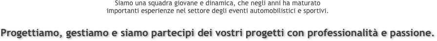 Siamo una squadra giovane e dinamica, che negli anni ha maturato 
importanti esperienze nel settore degli eventi automobilistici e sportivi.

Progettiamo, gestiamo e siamo partecipi dei vostri progetti con professionalità e passione.